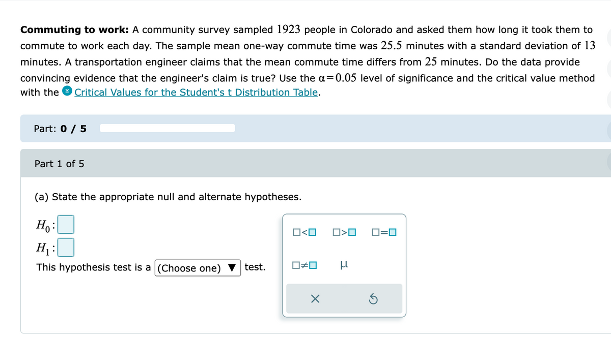 Commuting to work: A community survey sampled 1923 people in Colorado and asked them how long it took them to
commute to work each day. The sample mean one-way commute time was 25.5 minutes with a standard deviation of 13
minutes. A transportation engineer claims that the mean commute time differs from 25 minutes. Do the data provide
convincing evidence that the engineer's claim is true? Use the a=0.05 level of significance and the critical value method
with the
Critical Values for the Student's t Distribution Table.
Part: 0 / 5
Part 1 of 5
(a) State the appropriate null and alternate hypotheses.
Ho:
O<O
D>O
O=0
H :
This hypothesis test is a (Choose one)
test.

