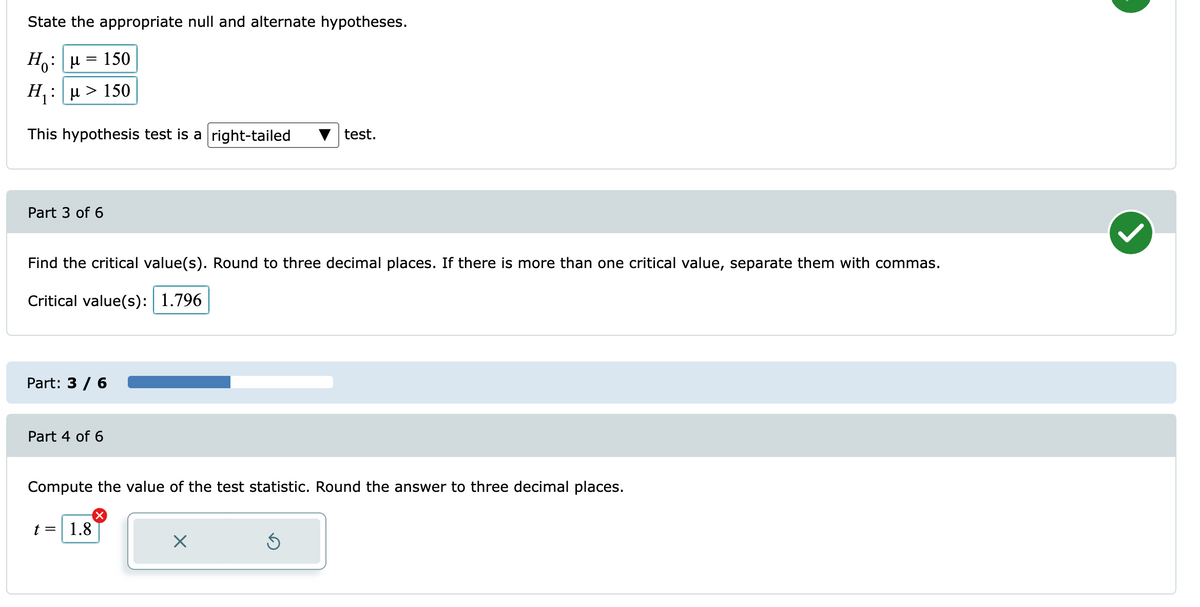 State the appropriate null and alternate hypotheses.
Ho
150
Η: μ>150
test.
This hypothesis test is a right-tailed
Part 3 of 6
Find the critical value(s). Round to three decimal places. If there is more than one critical value, separate them with commas.
Critical value(s): 1.796
Part: 3 / 6
Part 4 of 6
Compute the value of the test statistic. Round the answer to three decimal places.
t =| 1.8
