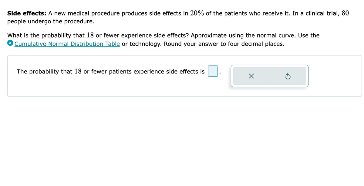 Side effects: A new medical procedure produces side effects in 20% of the patients who receive it. In a clinical trial, 80
people undergo the procedure.
What is the probability that 18 or fewer experience side effects? Approximate using the normal curve. Use the
O Cumulative Normal Distribution Table or technology. Round your answer to four decimal places.
The probability that 18 or fewer patients experience side effects is
