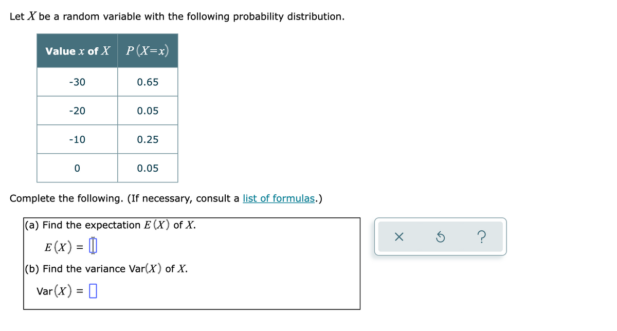 Let X be a random variable with the following probability distribution.
Value x of X P(X=x)
-30
0.65
-20
0.05
-10
0.25
0.05
Complete the following. (If necessary, consult a list of formulas.)
|(a) Find the expectation E (X) of X.
E (x) = ||
(b) Find the variance Var(X) of X.
Var (X) = 0
