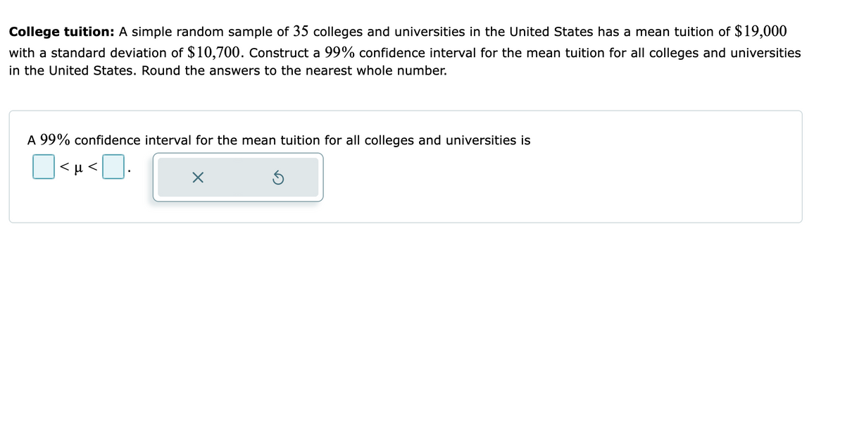 College tuition: A simple random sample of 35 colleges and universities in the United States has a mean tuition of $19,000
with a standard deviation of $10,700. Construct a 99% confidence interval for the mean tuition for all colleges and universities
in the United States. Round the answers to the nearest whole number.
A 99% confidence interval for the mean tuition for all colleges and universities is
<H <
