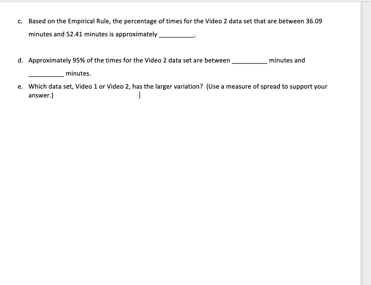 c. Based on the Empirical Rule, the percentage of times for the Video 2 data set that are between 36.09
minutes and 52.41 minutes is approximately
d. Approximately 95% of the times for the Video 2 data set are between
minutes and
minutes.
e. Which data set, Video 1 or Video 2, has the larger variation? (Use a measure of spread to support your
answer.)
