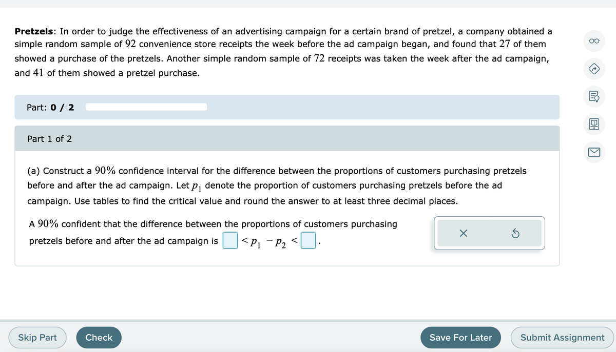 Pretzels: In order to judge the effectiveness of an advertising campaign for a certain brand of pretzel, a company obtained a
simple random sample of 92 convenience store receipts the week before the ad campaign began, and found that 27 of them
00
showed a purchase of the pretzels. Another simple random sample of 72 receipts was taken the week after the ad campaign,
and 41 of them showed a pretzel purchase.
Part: 0 / 2
Part 1 of 2
(a) Construct a 90% confidence interval for the difference between the proportions of customers purchasing pretzels
before and after the ad campaign. Let p, denote the proportion of customers purchasing pretzels before the ad
campaign. Use tables to find the critical value and round the answer to at least three decimal places.
A 90% confident that the difference between the proportions of customers purchasing
pretzels before and after the ad campaign is
<P1 - P2
<]:
Skip Part
Check
Save For Later
Submit Assignment
