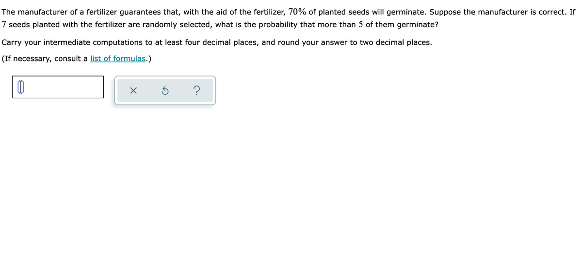 The manufacturer of a fertilizer guarantees that, with the aid of the fertilizer, 70% of planted seeds will germinate. Suppose the manufacturer is correct. If
7 seeds planted with the fertilizer are randomly selected, what is the probability that more than 5 of them germinate?
Carry your intermediate computations to at least four decimal places, and round your answer to two decimal places.
(If necessary, consult a list of formulas.)
