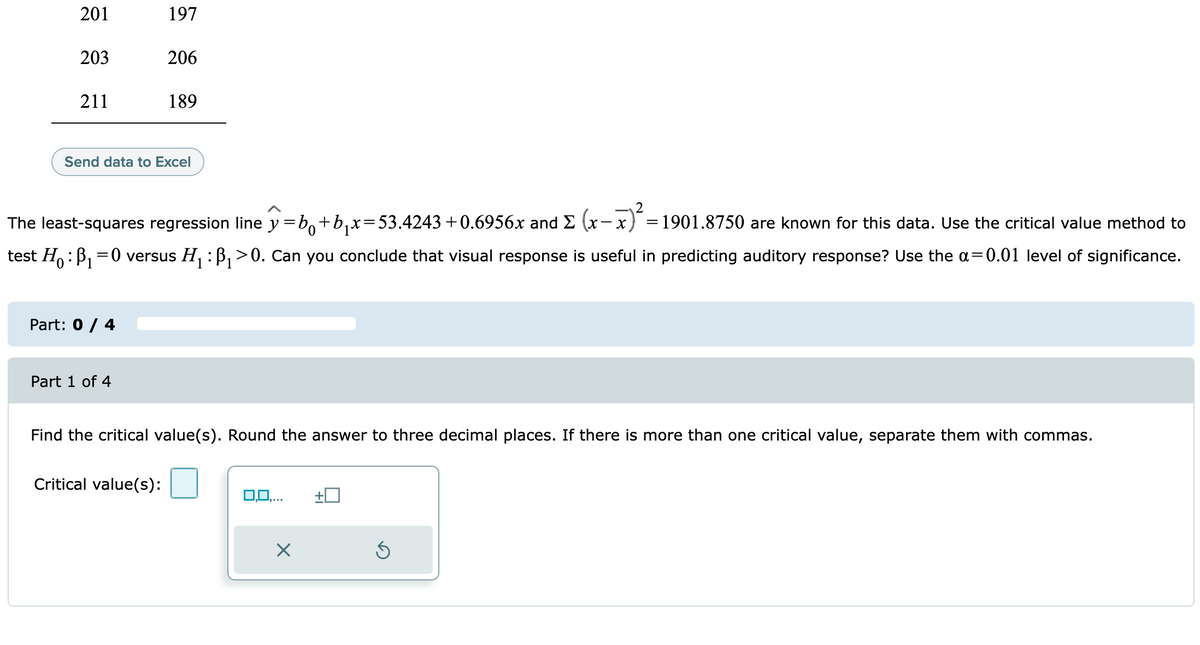 201
197
203
206
211
189
Send data to Excel
2
The least-squares regression line y =b,+b,x=53.4243 +0.6956x and E (x
=1901.8750 are known for this data. Use the critical value method to
- x
test H,:B, =0 versus H, : B, >0. Can you conclude that visual response is useful in predicting auditory response? Use the a=0.01 level of significance.
Part: 0 / 4
Part 1 of 4
Find the critical value(s). Round the answer to three decimal places. If there is more than one critical value, separate them with commas.
Critical value(s):
0,0,..
