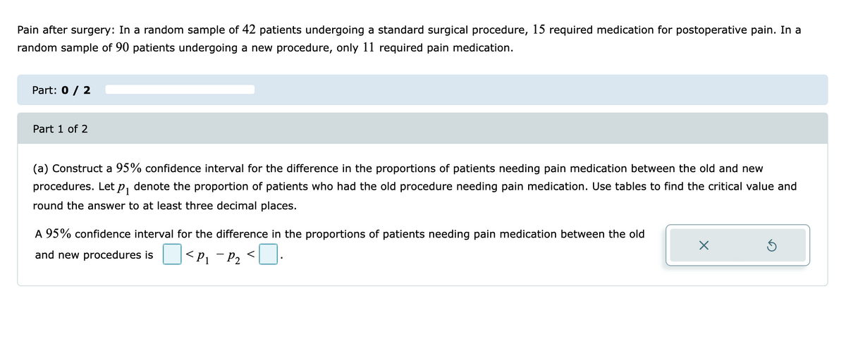 Pain after surgery: In a random sample of 42 patients undergoing a standard surgical procedure, 15 required medication for postoperative pain. In a
random sample of 90 patients undergoing a new procedure, only 11 required pain medication.
Part: 0 / 2
Part 1 of 2
(a) Construct a 95% confidence interval for the difference in the proportions of patients needing pain medication between the old and new
procedures. Let p, denote the proportion of patients who had the old procedure needing pain medication. Use tables to find the critical value and
1
round the answer to at least three decimal places.
A 95% confidence interval for the difference in the proportions of patients needing pain medication between the old
and new procedures is
<P1 - P2
<U.

