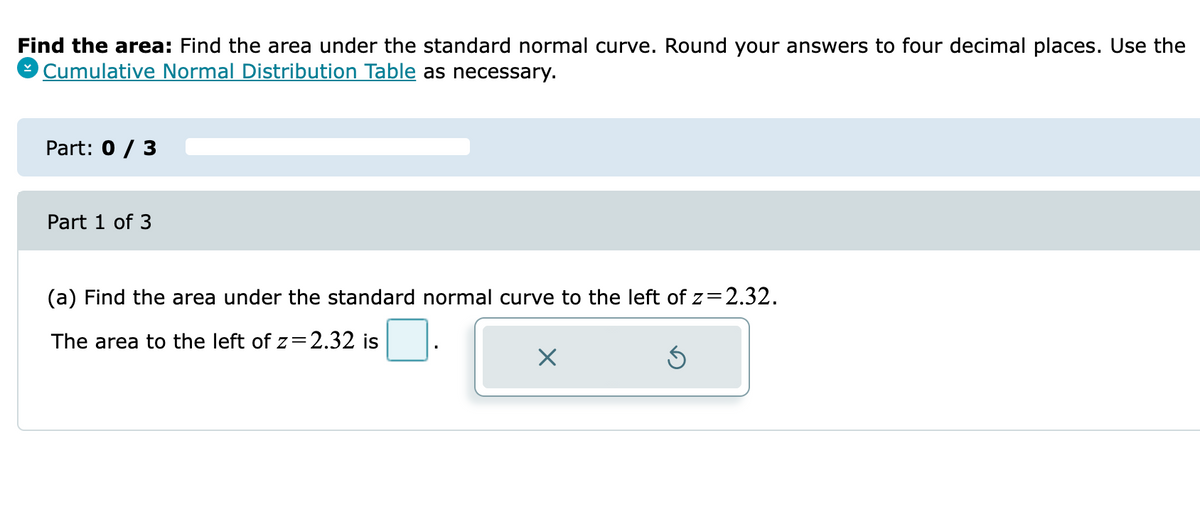 Find the area: Find the area under the standard normal curve. Round your answers to four decimal places. Use the
O Cumulative Normal Distribution Table as necessary.
Part: 0 / 3
Part 1 of 3
(a) Find the area under the standard normal curve to the left of z=2.32.
The area to the left of z=2.32 is
