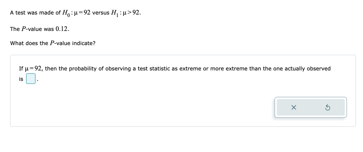 A test was made of H : u=92 versus H, : pµ>92.
The P-value was 0.12.
What does the P-value indicate?
If u =92, then the probability of observing a test statistic as extreme or more extreme than the one actually observed
is

