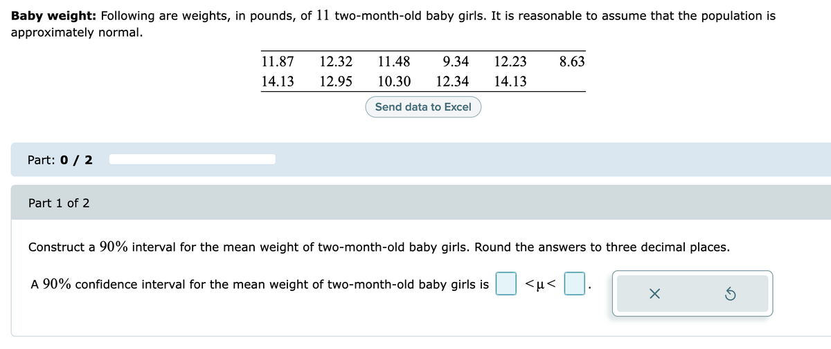 Baby weight: Following are weights, in pounds, of 11 two-month-old baby girls. It is reasonable to assume that the population is
approximately normal.
11.87
12.32
11.48
9.34
12.23
8.63
14.13
12.95
10.30
12.34
14.13
Send data to Excel
Part: 0 / 2
Part 1 of 2
Construct a 90% interval for the mean weight of two-month-old baby girls. Round the answers to three decimal places.
A 90% confidence interval for the mean weight of two-month-old baby girls is
<µ<
