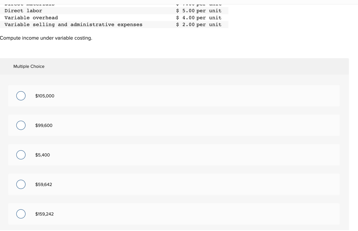 Direct labor
Variable overhead
Variable selling and administrative expenses
Compute income under variable costing.
Multiple Choice
O $105,000
O $99,600
O $5,400
O $59,642
$159,242
$ 5.00 per unit
$ 4.00 per unit
$ 2.00 per unit