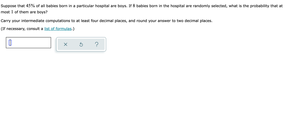 Suppose that 45% of all babies born in a particular hospital are boys. If 8 babies born in the hospital are randomly selected, what is the probability that at
most 1 of them are boys?
Carry your intermediate computations to at least four decimal places, and round your answer to two decimal places.
(If necessary, consult a list of formulas.)
