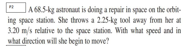 P2
A 68.5-kg astronaut is doing a repair in space on the orbit-
ing space station. She throws a 2.25-kg tool away from her at
3.20 m/s relative to the space station. With what speed and in
what direction will she begin to move?
