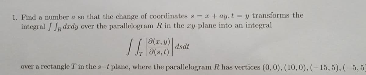 1. Find a number a so that the change of coordinates s = x + ay, t = y transforms the
integral ff dxdy over the parallelogram R in the xy-plane into an integral
Ə(x, y)
Ta(s, t)
over a rectangle T in the s-t plane, where the parallelogram R has vertices (0, 0), (10, 0), (-15, 5), (-5,5)
dsdt