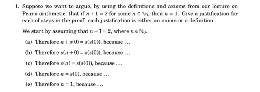 1. Suppose we want to argue, by using the definitions and axioms from our lecture on
Peano arithmetic, that if n + 1 = 2 for some n € No, then n = 1. Give a justification for
each of steps in the proof: each justification is either an axiom or a definition.
We start by assuming that n + 1 = 2, where n € No.
(a) Therefore n + s(0) = s(s(0)), because ...
(b) Therefore s(n+0) = s(s(0)), because...
(c) Therefore s(n) = s(s(0)), because...
(d) Therefore n = s(0), because ...
(e) Therefore n = 1, because...