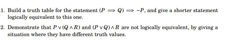 1. Build a truth table for the statement (P → Q)~P, and give a shorter statement
logically equivalent to this one.
2. Demonstrate that P v (QAR) and (P VQ)^R are not logically equivalent, by giving a
situation where they have different truth values.