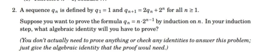 2. A sequence qn is defined by q1 = 1 and qn+1 = 2qn+2" for all n ≥ 1.
Suppose you want to prove the formula qn = n.2n-1 by induction on n. In your induction
step, what algebraic identity will you have to prove?
(You don't actually need to prove anything or check any identities to answer this problem;
just give the algebraic identity that the proof woul need.)