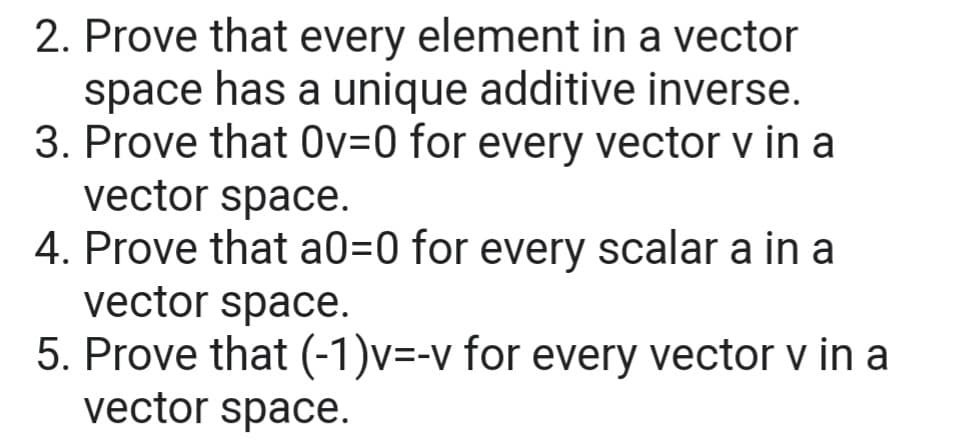 2. Prove that every element in a vector
space has a unique additive inverse.
3. Prove that Ov=0 for every vector v in a
vector space.
4. Prove that a0=0 for every scalar a in a
vector space.
5. Prove that (-1)v=-v for every vector v in a
vector space.