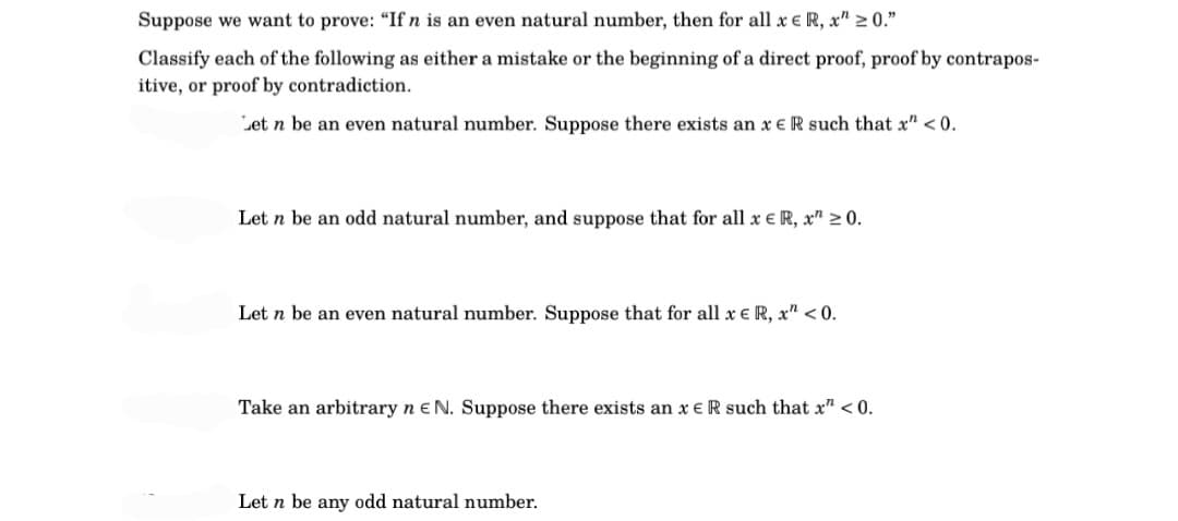 Suppose we want to prove: "If n is an even natural number, then for all x € R, x" ≥ 0."
Classify each of the following as either a mistake or the beginning of a direct proof, proof by contrapos-
itive, or proof by contradiction.
Let n be an even natural number. Suppose there exists an x ER such that x" <0.
Let n be an odd natural number, and suppose that for all x € R, x ≥ 0.
Let n be an even natural number. Suppose that for all x e R, x" <0.
Take an arbitrary n E N. Suppose there exists an x ER such that x" <0.
Let n be any odd natural number.