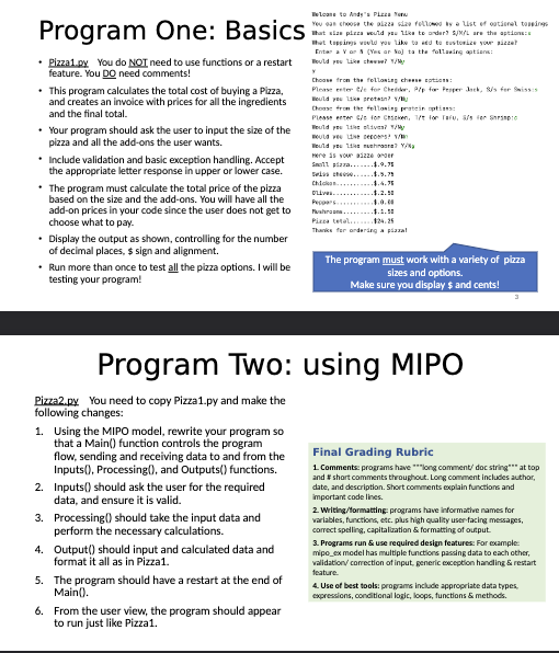 Program One: Basics
Pizza1.py You do NOT need to use functions or a restart
feature. You DO need comments!
• This program calculates the total cost of buying a Pizza,
and creates an invoice with prices for all the ingredients
and the final total.
• Your program should ask the user to input the size of the
pizza and all the add-ons the user wants.
• Include validation and basic exception handling. Accept
the appropriate letter response in upper or lower case.
• The program must calculate the total price of the pizza
based on the size and the add-ons. You will have all the
add-on prices in your code since the user does not get to
choose what to pay.
• Display the output as shown, controlling for the number
of decimal places, $ sign and alignment.
• Run more than once to test all the pizza options. I will be
testing your program!
Pizza2.py You need to copy Pizza1.py and make the
following changes:
1. Using the MIPO model, rewrite your program so
that a Main() function controls the program
flow, sending and receiving data to and from the
Inputs(), Processing(), and Outputs() functions.
Inputs() should ask the user for the required
data, and ensure it is valid.
2.
3. Processing() should take the input data and
perform the necessary calculations.
4. Output() should input and calculated data and
format it all as in Pizza1.
5. The program should have a restart at the end of
Main().
Welcome to Andy's Pizza
You can choose the pizza size followed by a list of optional toppings
That size pizza would you like to ander? S/M/L are the options:
that toppings would you like to add to customize your sizza?
Entara Var (Yes or No) to the following options:
Would you like chees? /Ny
6.
From the user view, the program should appear
to run just like Pizza1.
Choose from the following cheese option:
Please enter the for Chedder, P/p for Pepper Jack, S/s for Swisss
Would you like preten? /
Choose from the following protein options:
Please enter / for Chicken, T/t for Tafu, Sfs for Shrimpto
Would you like slives? /My
Would you live peppers? V
Would you 11 m/
Here is your aizze onder
Small pizza.......$.9.75
Selashes.....
Program Two: using MIPO
Chicka....
OLIVE...
4.4.
Pusha..
Pizza total......124.25
Thanks for ordering a pizza!
The program must work with a variety of pizza
sizes and options.
Make sure you display $ and cents!
Final Grading Rubric
1. Comments: programs have long comment/ doc string*** at top
and # short comments throughout. Long comment includes author,
date, and description. Short comments explain functions and
important code lines.
2. Writing/formatting: programs have informative names for
variables, functions, etc. plus high quality user-facing messages,
correct spelling, capitalization & formatting of output.
3. Programs run & use required design features: For example:
mipo_ex model has multiple functions passing data to each other,
validation/correction of input, generic exception handling & restart
feature.
4. Use of best tools: programs include appropriate data types,
expressions, conditional logic, loops, functions & methods.