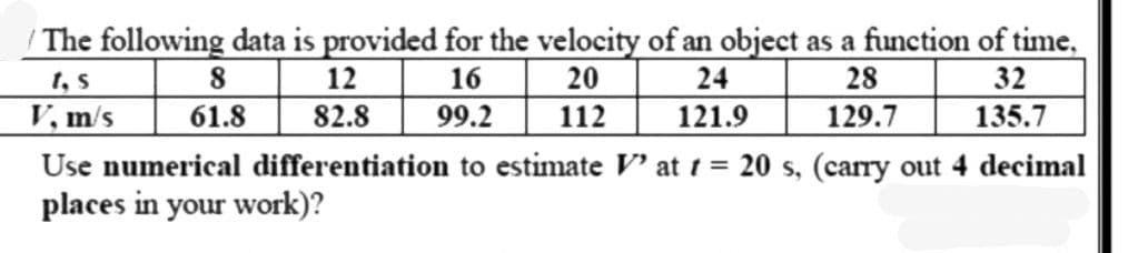 / The following data is provided for the velocity of an object as a function of time,
1, S
8
12
20
24
28
32
16
99.2 112
V, m/s
61.8
82.8
121.9
129.7
135.7
Use numerical differentiation to estimate V' at t = 20 s, (carry out 4 decimal
places in your work)?