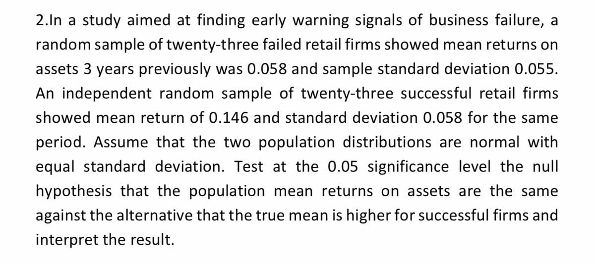 2.In a study aimed at finding early warning signals of business failure, a
random sample of twenty-three failed retail firms showed mean returns on
assets 3 years previously was 0.058 and sample standard deviation 0.055.
An independent random sample of twenty-three successful retail firms
showed mean return of 0.146 and standard deviation 0.058 for the same
period. Assume that the two population distributions are normal with
equal standard deviation. Test at the 0.05 significance level the null
hypothesis that the population mean returns on assets are the same
against the alternative that the true mean is higher for successful firms and
interpret the result.
