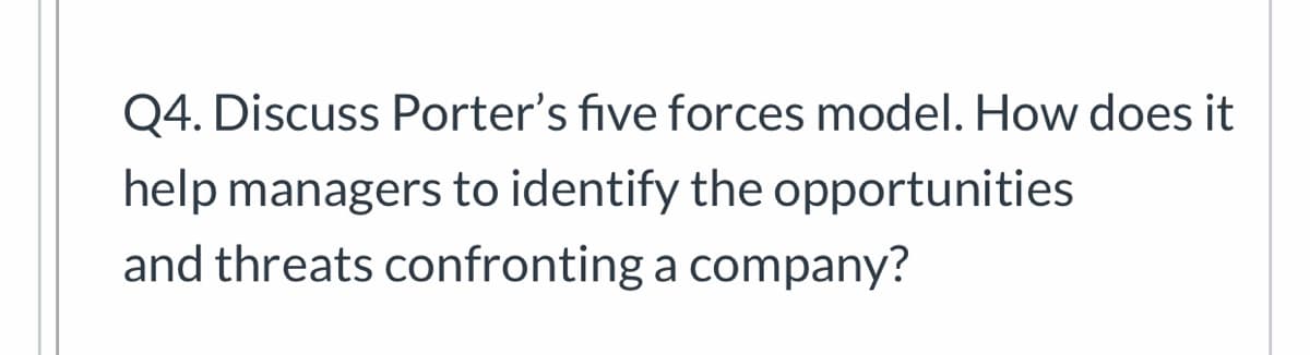 Q4. Discuss Porter's five forces model. How does it
help managers to identify the opportunities
and threats confronting a company?
