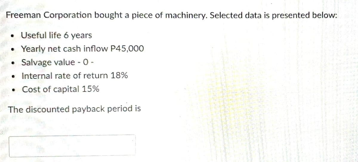 Freeman Corporation bought a piece of machinery. Selected data is presented below:
Useful life 6 years
Yearly net cash inflow P45,000
Salvage value -0 -
Internal rate of return 18%
• Cost of capital 15%
The discounted payback period is
