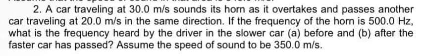 2. A car traveling at 30.0 m/s sounds its horn as it overtakes and passes another
car traveling at 20.0 m/s in the same direction. If the frequency of the horn is 500.0 Hz,
what is the frequency heard by the driver in the slower car (a) before and (b) after the
faster car has passed? Assume the speed of sound to be 350.0 m/s.
