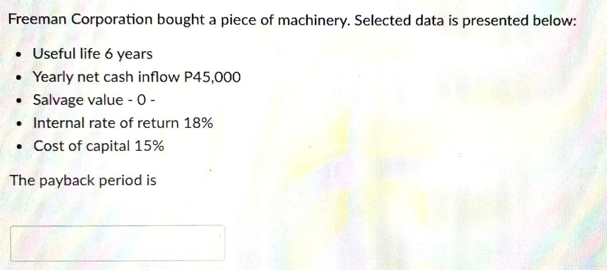 Freeman Corporation bought a piece of machinery. Selected data is presented below:
• Useful life 6 years
Yearly net cash inflow P45,000
• Salvage value - 0 -
• Internal rate of return 18%
• Cost of capital 15%
The payback period is
