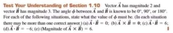 Test Your Understanding of Section 1.10 Vector A has magnitude 2 and
vector i has magnitude 3. The angle o between A and B is known to be 0, 90, or 180°.
For each of the following situations, state what the value of must be. (In each situation
there may be more than one correct answer.) (a) A -B = 0, (b)i xB = 0; (c)A B = 6;
(d) A H = -6: (c) (Magnitude of A x B) = 6.
%3D
