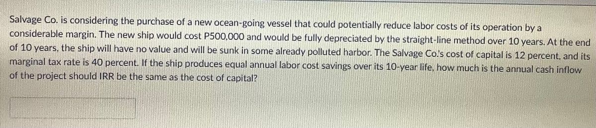 Salvage Co. is considering the purchase of a new ocean-going vessel that could potentially reduce labor costs of its operation by a
considerable margin. The new ship would cost P500,000 and would be fully depreciated by the straight-line method over 10 years. At the end
of 10 years, the ship will have no value and will be sunk in some already polluted harbor. The Salvage Co's cost of capital is 12 percent, and its
marginal tax rate is 40 percent. If the ship produces equal annual labor cost savings over its 10-year life, how much is the annual cash inflow
of the project should IRR be the same as the cost of capital?
