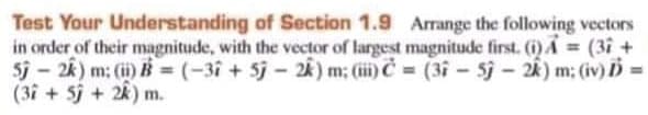 Test Your Understanding of Section 1.9 Arrange the following vectors
in order of their magnitude, with the vector of largest magnitude first. ()A (3i +
5i - 2k) m: (i) B = (-3i + 5j - 2k) m; (i) C = (3i - 5j - 2k) m; (iv) D =
(3f + 5j + 2k) m.
