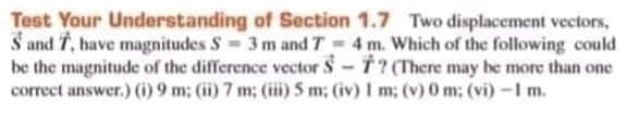 Test Your Understanding of Section 1.7 Two displacement vectors,
S and 7, bave magnitudes S 3m and T 4 m. Which of the following could
be the magnitude of the difference vector S 7? (There may be more than one
correct answer.) )9 m; (ii) 7 m; (iii) 5 m; (iv) I m; (v) 0 m; (vi) -1 m.
