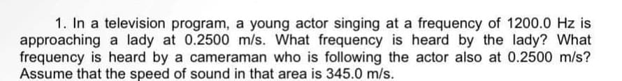 1. In a television program, a young actor singing at a frequency of 1200.0 Hz is
approaching a lady at 0.2500 m/s. What frequency is heard by the lady? What
frequency is heard by a cameraman who is following the actor also at 0.2500 m/s?
Assume that the speed of sound in that area is 345.0 m/s.
