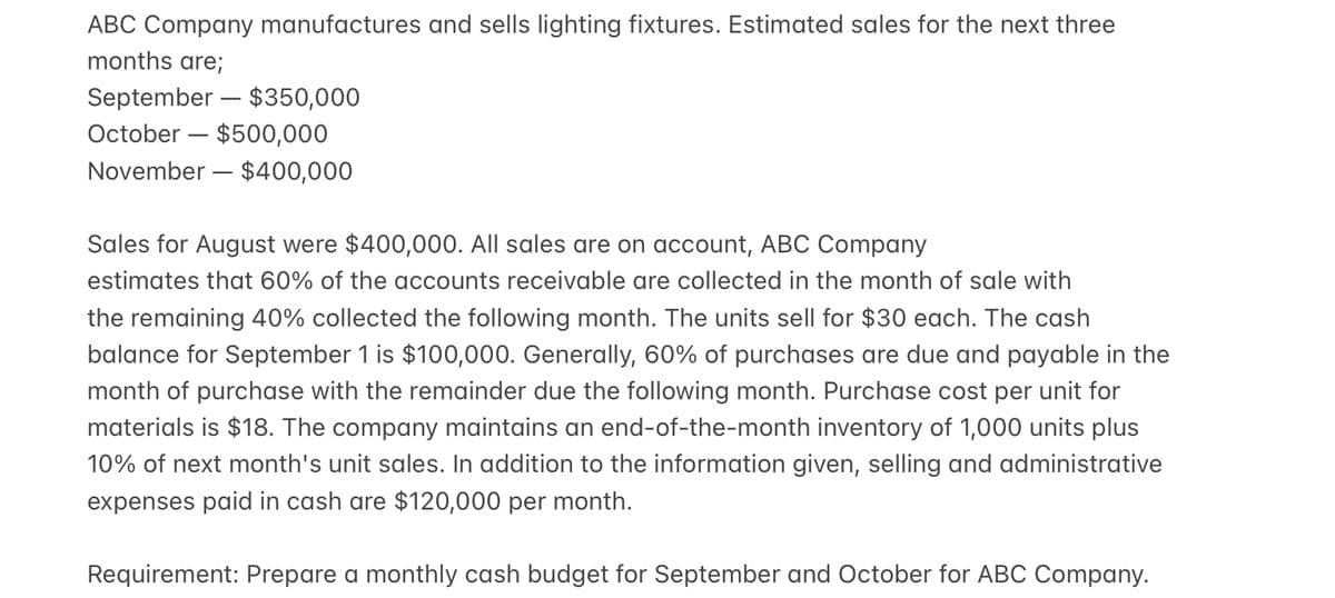 ABC Company manufactures and sells lighting fixtures. Estimated sales for the next three
months are;
September – $350,000
October – $500,000
November – $400,000
Sales for August were $400,000. All sales are on account, ABC Company
estimates that 60% of the accounts receivable are collected in the month of sale with
the remaining 40% collected the following month. The units sell for $30 each. The cash
balance for September 1 is $100,000. Generally, 60% of purchases are due and payable in the
month of purchase with the remainder due the following month. Purchase cost per unit for
materials is $18. The company maintains an end-of-the-month inventory of 1,000 units plus
10% of next month's unit sales. In addition to the information given, selling and administrative
expenses paid in cash are $120,000 per month.
Requirement: Prepare a monthly cash budget for September and October for ABC Company.

