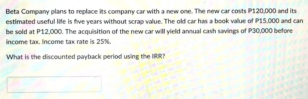 Beta Company plans to replace its company car with a new one. The new car costs P120,000 and its
estimated useful life is five years without scrap value. The old car has a book value of P15,000 and can
be sold at P12,000. The acquisition of the new car will yield annual cash savings of P30,000 before
income tax. Income tax rate is 25%.
What is the discounted payback period using the IRR?
