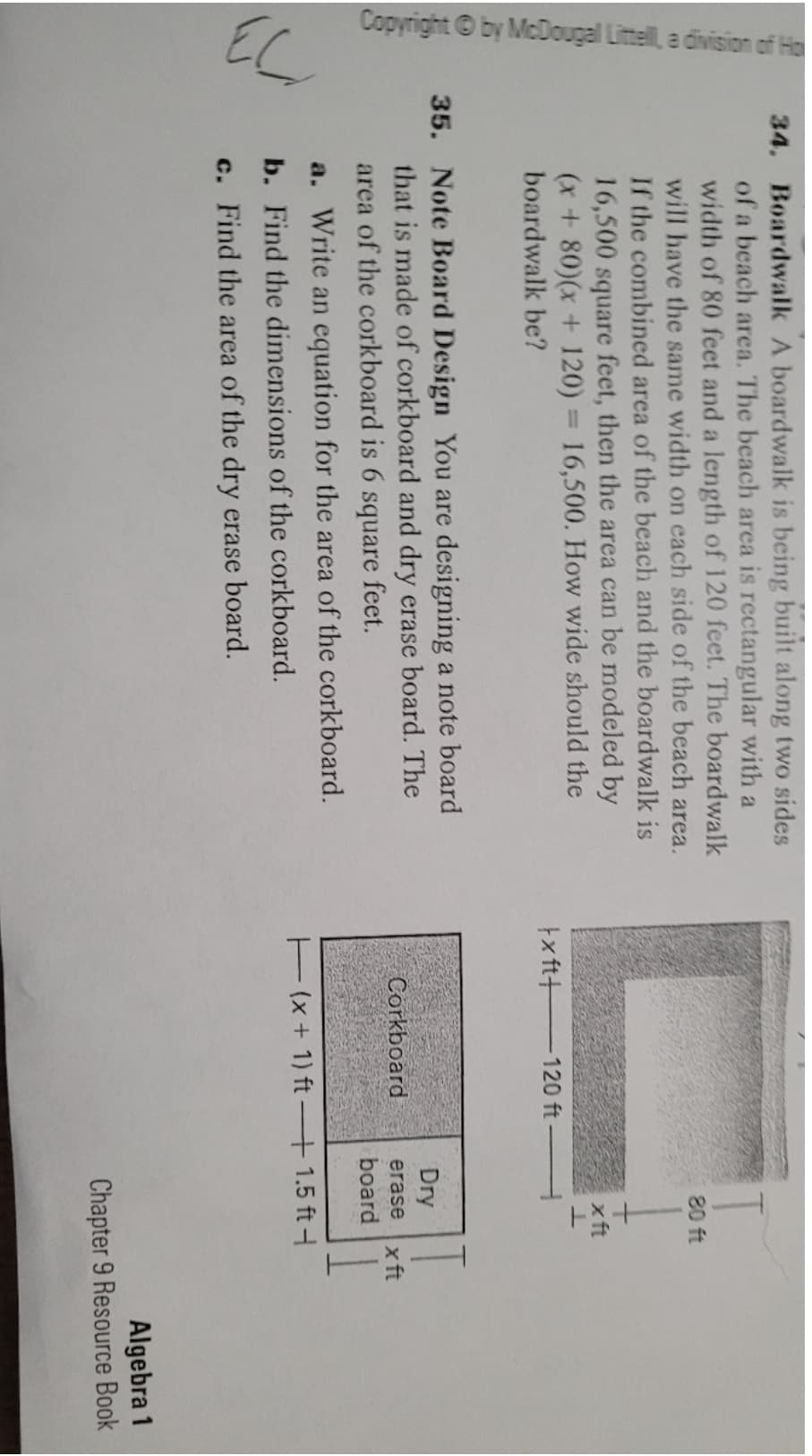 Copyright ©by McDougal Littell, a division of Ho
EC
34. Boardwalk A boardwalk is being built along two sides
of a beach area. The beach area is rectangular with a
width of 80 feet and a length of 120 feet. The boardwalk
will have the same width on each side of the beach area.
If the combined area of the beach and the boardwalk is
16,500 square feet, then the area can be modeled by
(x+ 80)(x + 120) = 16,500. How wide should the
boardwalk be?
80 ft
xft
%3D
tx ft+
-120 ft
35. Note Board Design You are designing a note board
that is made of corkboard and dry erase board. The
Dry
Corkboard
x ft
board
erase
area of the corkboard is 6
square
feet.
a. Write an equation for the area of the corkboard.
Ex + 1) ft – 1.5 ft-
b. Find the dimensions of the corkboard.
c. Find the area of the dry erase board.
Algebra 1
Chapter 9 Resource Book
