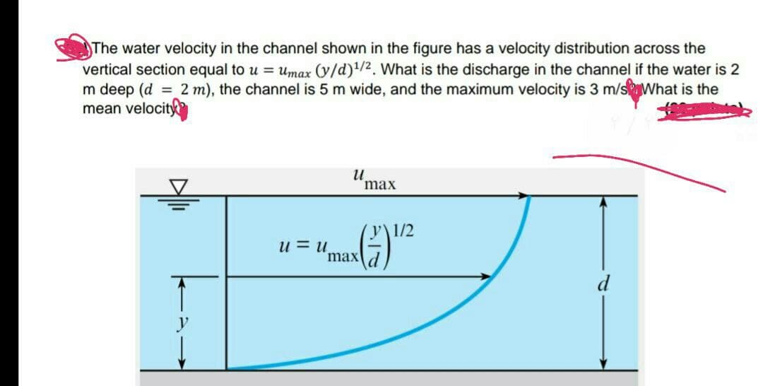 The water velocity in the channel shown in the figure has a velocity distribution across the
vertical section equal to u = umax (y/d)!/2. What is the discharge in the channel if the water is 2
m deep (d = 2 m), the channel is 5 m wide, and the maximum velocity is 3 m/sWhat is the
mean velocit
max
(y\1/2
u = u.
maxd
d
