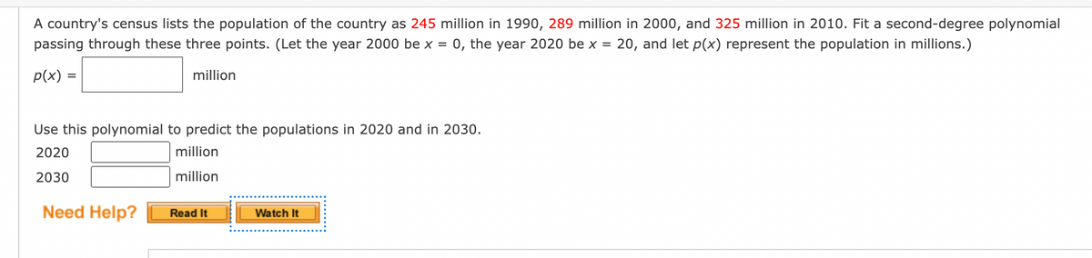 A country's census lists the population of the country as 245 million in 1990, 289 million in 2000, and 325 million in 2010. Fit a second-degree polynomial
passing through these three points. (Let the year 2000 be x = 0, the year 2020 be x = 20, and let p(x) represent the population in millions.)
p(x) =
million
Use this polynomial to predict the populations in 2020 and in 2030.
2020
million
million
2030
Need Help?
Watch It
Read It