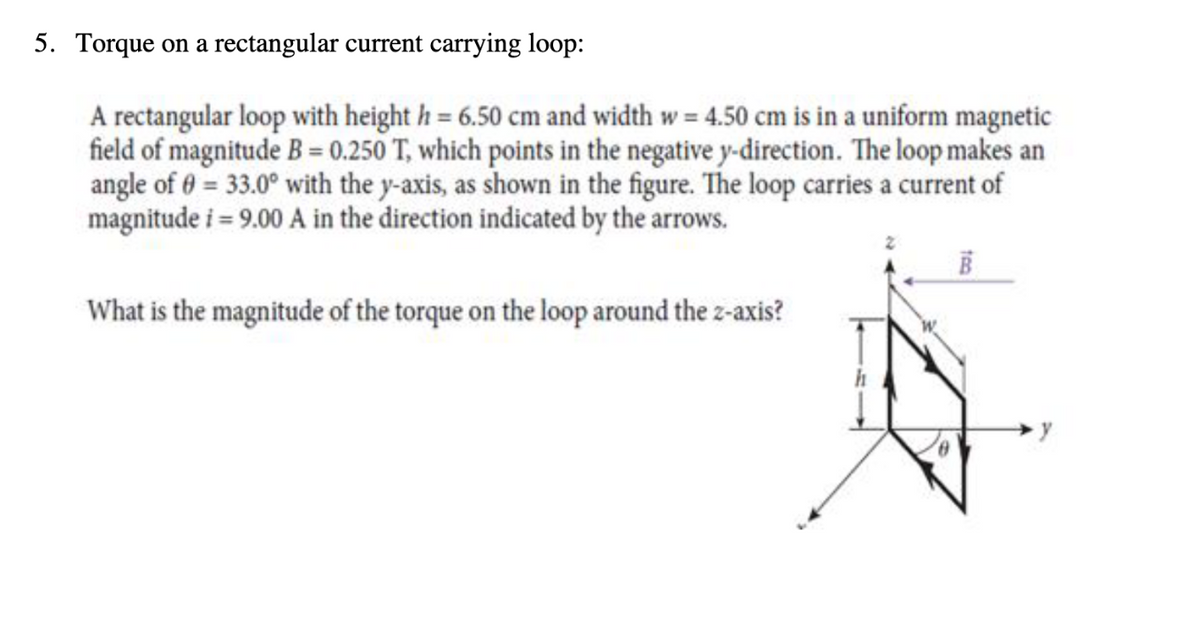 5. Torque on a rectangular current carrying loop:
A rectangular loop with height h = 6.50 cm and width w = 4.50 cm is in a uniform magnetic
field of magnitude B=0.250 T, which points in the negative y-direction. The loop makes an
angle of 0 = 33.0° with the y-axis, as shown in the figure. The loop carries a current of
magnitude i = 9.00 A in the direction indicated by the arrows.
What is the magnitude of the torque on the loop around the z-axis?
y