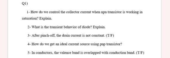 Q1)
1- How do we control the collector current when npn transistor is working in
saturation? Explain.
2- What is the transient behavior of diode? Explain.
3- After pinch-off, the drain current is not constant. (T/F)
4- How do we get an ideal current source using pnp transistor?
5- In conductors, the valence band is overlapped with conduction band. (T/F)
