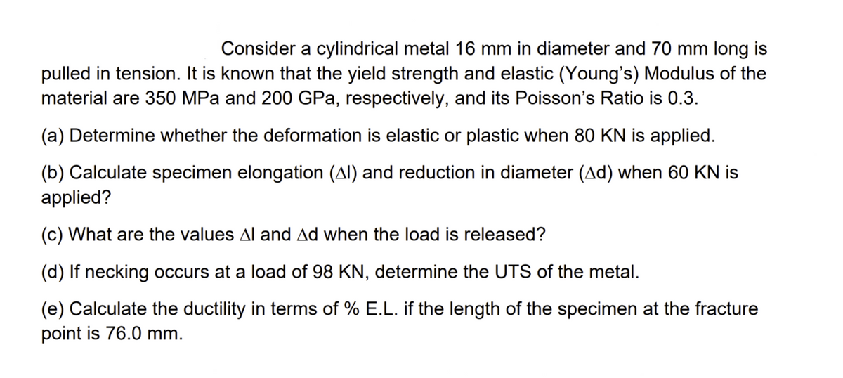 Consider a cylindrical metal 16 mm in diameter and 70 mm long is
pulled in tension. It is known that the yield strength and elastic (Young's) Modulus of the
material are 350 MPa and 200 GPa, respectively, and its Poisson's Ratio is 0.3.
(a) Determine whether the deformation is elastic or plastic when 80 KN is applied.
(b) Calculate specimen elongation (AI) and reduction in diameter (Ad) when 60 KN is
applied?
(c) What are the values Al and Ad when the load is released?
(d) If necking occurs at a load of 98 KN, determine the UTS of the metal.
(e) Calculate the ductility in terms of % E.L. if the length of the specimen at the fracture
point is 76.0 mm.
