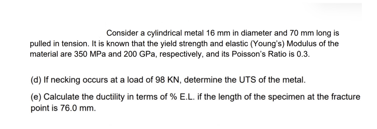 Consider a cylindrical metal 16 mm in diameter and 70 mm long is
pulled in tension. It is known that the yield strength and elastic (Young's) Modulus of the
material are 350 MPa and 200 GPa, respectively, and its Poisson's Ratio is 0.3.
(d) If necking occurs at a load of 98 KN, determine the UTS of the metal.
(e) Calculate the ductility in terms of % E.L. if the length of the specimen at the fracture
point is 76.0 mm.
