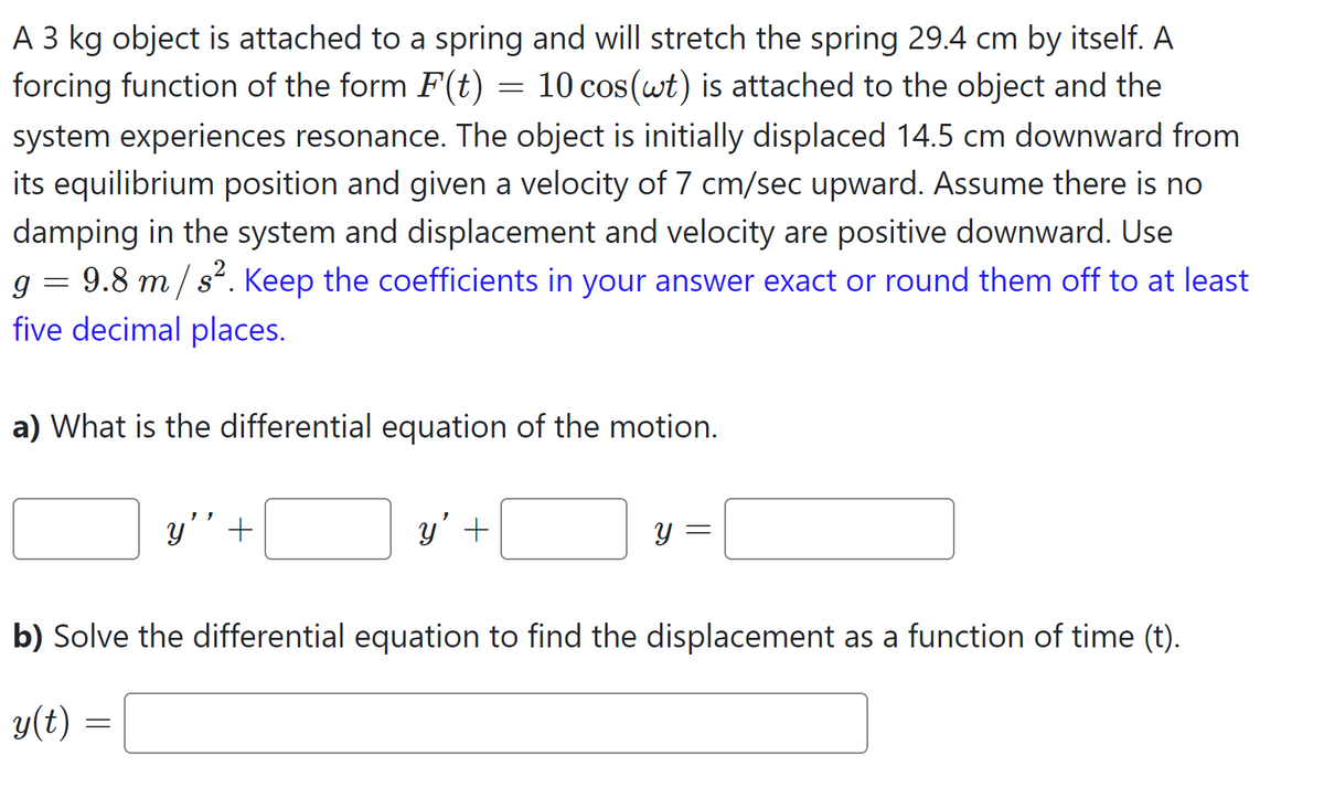 A 3 kg object is attached to a spring and will stretch the spring 29.4 cm by itself. A
forcing function of the form F(t) = 10 cos(wt) is attached to the object and the
system experiences resonance. The object is initially displaced 14.5 cm downward from
its equilibrium position and given a velocity of 7 cm/sec upward. Assume there is no
damping in the system and displacement and velocity are positive downward. Use
g 9.8 m/s². Keep the coefficients in your answer exact or round them off to at least
five decimal places.
=
a) What is the differential equation of the motion.
y' +
=
y' +
y =
b) Solve the differential equation to find the displacement as a function of time (t).
y(t)