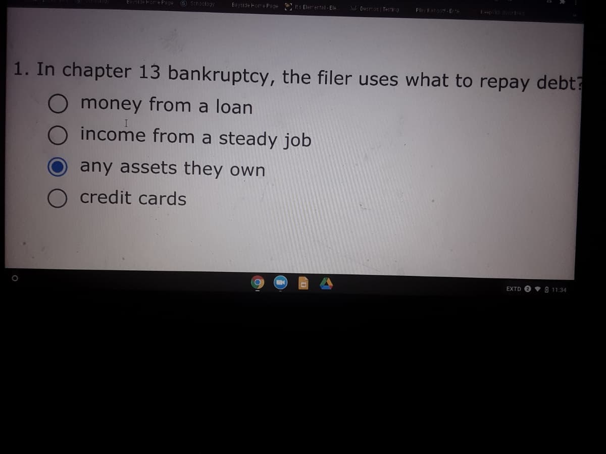 Esyside FomeP'age 8 Schoology
Eayside Fome Page S Elem ental - Ele
W Desmos | Testing
Play ehoot-Erte
1. In chapter 13 bankruptcy, the filer uses what to repay debt?
O money from a loan
O income from a steady job
any assets they own
credit cards
EXTD O V 0 11:34
