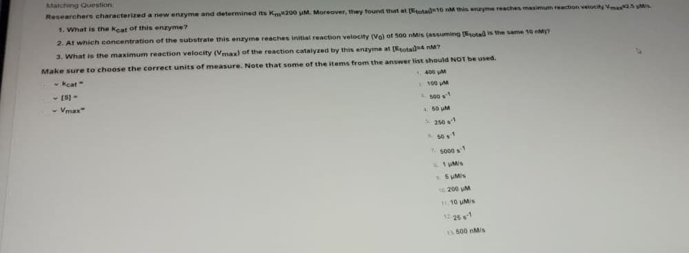 Matching Question:
Researchers characterized a new enzyme and determined its Km=200 uM. Moreover, they found that at (Etotad10 nM this enzyme reaches maximum reaction velocity Venasa5 is
1. What is the keat of this enzyme?
2. At which concentration of the substrate this enzyme reaches initial reaction velocity (Vo) of 500 nM/s (assuming (Etotal is the same 10 nMy?
3. What is the maximum reaction velocity (Vmax) of the reaction catalyzed by this enzyme at (Etotail4 nM?
Make sure to choose the correct units of measure. Note that some of the items from the answer list should NOT be used.
v kcat
1. 400 uM
- (S] -
- Vmax
2 100 uM
500 s
450 uM
250 s1
* 501
7. so00 s
1 UM's
SuMis
10 200 uM
11. 10 uMis
12 25 s
13. 500 nM/s
