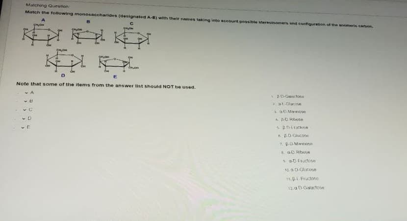 Matching Question:
Match the following monosaccharides (designated A-E) with their names taking into account possible stereoisomers and configuration of the anomeric cartuon
OH
CHOH
E
Note that some of the items from the answer list should NOT be uused.
v A
* BD-Galactose
vB
3. O Mamoe
4B-D RAOse
6 BD-Gilucone
7. BDMnose
3 a-D Ribose
1 u-D Fructose
10. a-D Glucose
11.I Fructose
12.a D-Galactose
