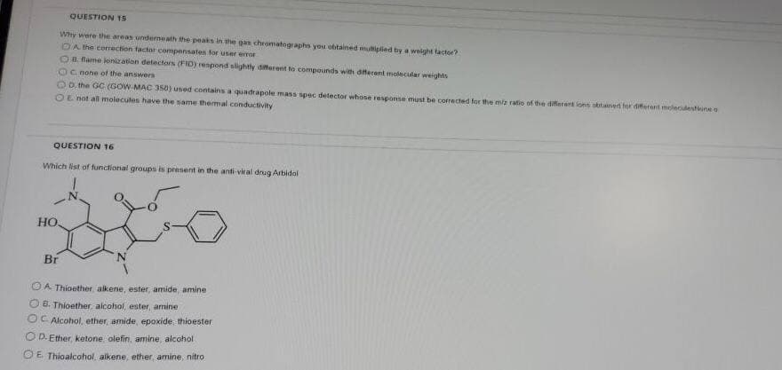 QUESTION T5
Why were the areas underneath the peaks in the gan chromatographs you eobtained mutiplied by a weight tactor?
DA the corrction factor compensates for user error
OB Rame lonization detectors (FID) respond slightly dfferent to compounds with diferent molecular weights
OCnone of the answers
OD. the GC (GOW MAC 350) used contains a quadrapole mass spec detector whose response must be corrected for the miz ratio of the diferent ions obtainen for diferert moleculestune
OE not all molecules have the same themmal conductivity
QUESTION 16
Which list of functional groups is present in the anti-viral drug Arbidol
HO
Br
O A Thioether, alkene, ester, amide, amine
O 8. Thioether alcohol, ester, amine
OC Alcohol, ether, amide, epoxide, thioester
OD. Ether, ketone olefin, amine, alcohol
O E Thioalcohol, alkene, ether, amine, nitro
