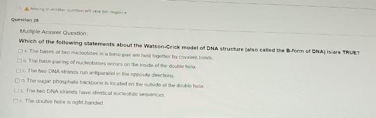 A Moving to another question wil save thes response
Question 28
Multiple Answer Question:
Which of the following statements about the Watson-Crick model of DNA structure (also called the B-form of DNA) isiare TRUE?
OA The bases of two nucieotides in a base-pair are held together by covalenit bonds.
O8. The base pairing of nucleobases occurs on the inside of the double helox,
OC The two DNA strands run antiparallel in the opposite directions
OD. Tne sugar phosphate backbone is located on the outside of the double holiox
CIE The two DNA strands have identical nucleotide sequences
OF. The double helix is night-handed

