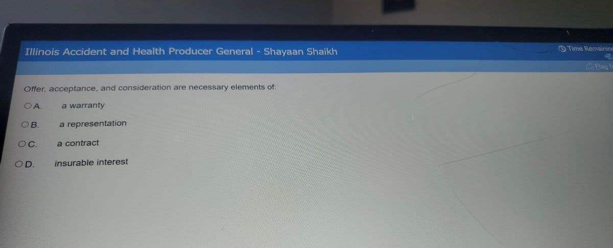 Illinois Accident and Health Producer General - Shayaan Shaikh
Offer, acceptance, and consideration are necessary elements of:
OA.
OB.
OC.
OD.
a warranty
a representation
a contract
insurable interest
Time Remaining
Flag fo